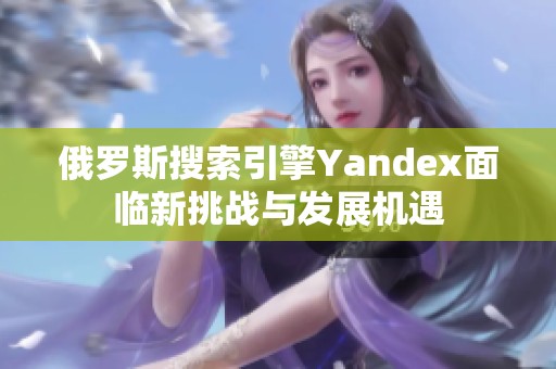 俄罗斯搜索引擎Yandex面临新挑战与发展机遇