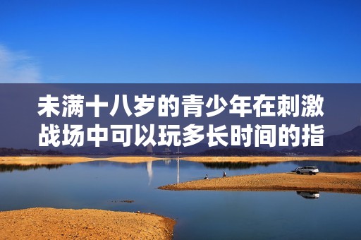 未满十八岁的青少年在刺激战场中可以玩多长时间的指南与建议