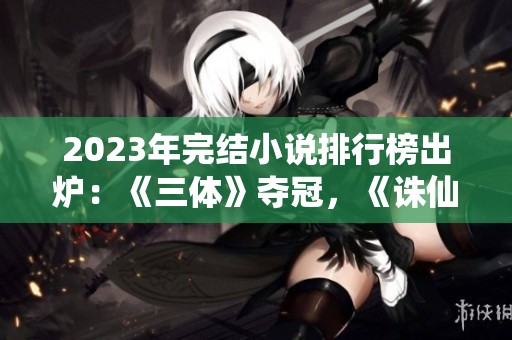 2023年完结小说排行榜出炉：《三体》夺冠，《诛仙》荣登前十