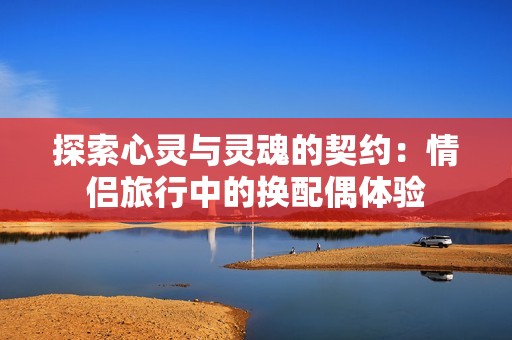 探索心灵与灵魂的契约：情侣旅行中的换配偶体验