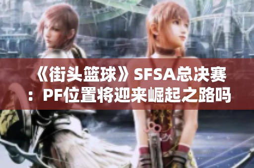 《街头篮球》SFSA总决赛：PF位置将迎来崛起之路吗？