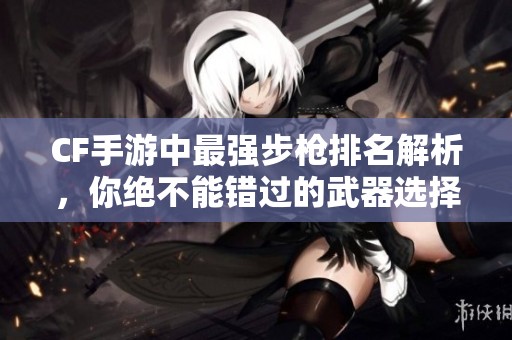 CF手游中最强步枪排名解析，你绝不能错过的武器选择