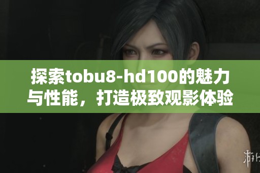 探索tobu8-hd100的魅力与性能，打造极致观影体验