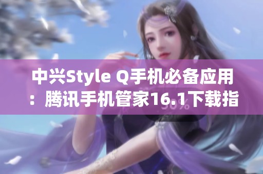 中兴Style Q手机必备应用：腾讯手机管家16.1下载指南