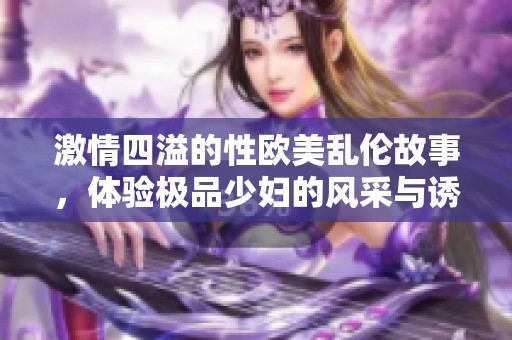 激情四溢的性欧美乱伦故事，体验极品少妇的风采与诱惑