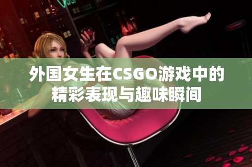 外国女生在CSGO游戏中的精彩表现与趣味瞬间