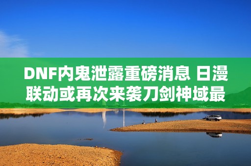 DNF内鬼泄露重磅消息 日漫联动或再次来袭刀剑神域最受期待