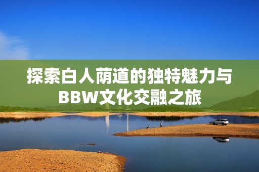 探索白人荫道的独特魅力与BBW文化交融之旅