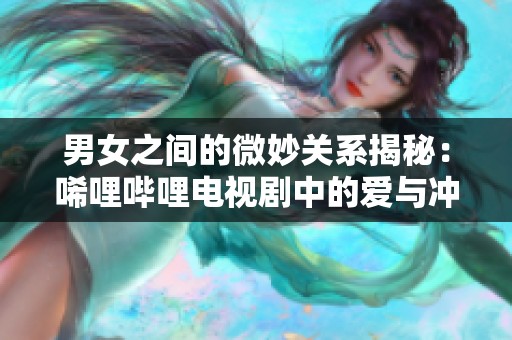 男女之间的微妙关系揭秘：唏哩哔哩电视剧中的爱与冲突