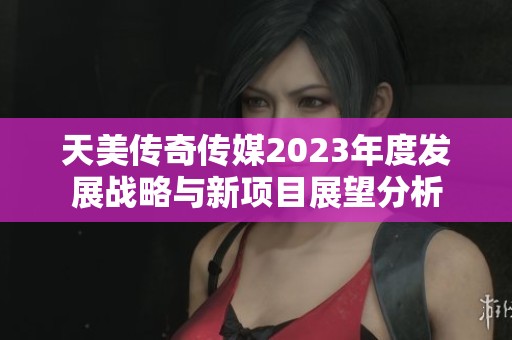 天美传奇传媒2023年度发展战略与新项目展望分析