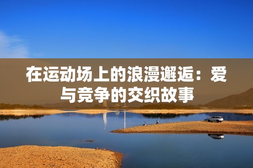 在运动场上的浪漫邂逅：爱与竞争的交织故事