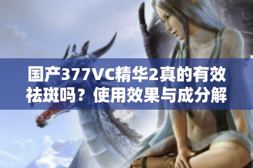 国产377VC精华2真的有效祛斑吗？使用效果与成分解析