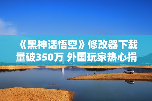 《黑神话悟空》修改器下载量破350万 外国玩家热心捐赠