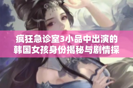 疯狂急诊室3小品中出演的韩国女孩身份揭秘与剧情探讨