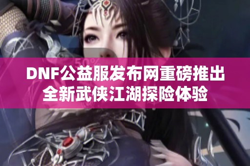 DNF公益服发布网重磅推出全新武侠江湖探险体验