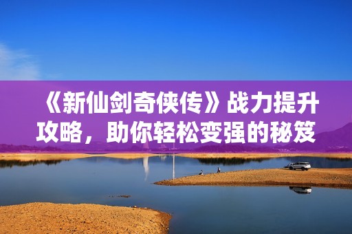 《新仙剑奇侠传》战力提升攻略，助你轻松变强的秘笈