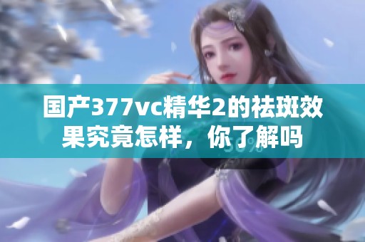 国产377vc精华2的祛斑效果究竟怎样，你了解吗