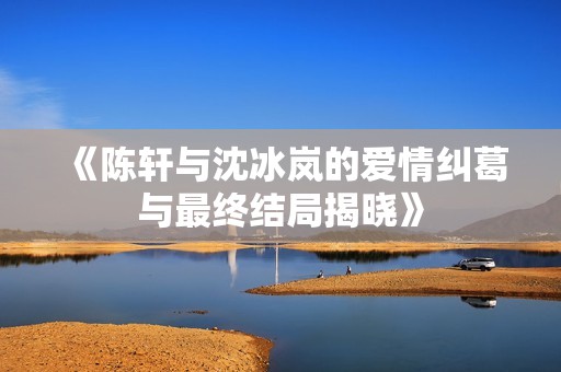 《陈轩与沈冰岚的爱情纠葛与最终结局揭晓》