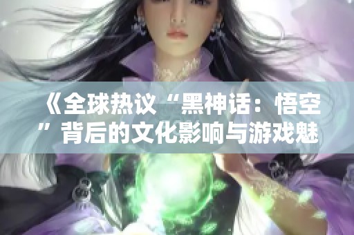 《全球热议“黑神话：悟空”背后的文化影响与游戏魅力》