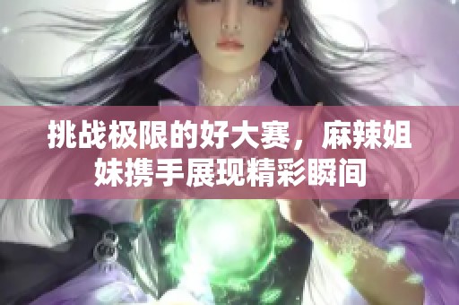 挑战极限的好大赛，麻辣姐妹携手展现精彩瞬间