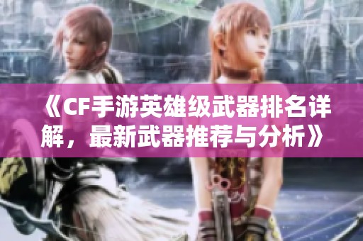 《CF手游英雄级武器排名详解，最新武器推荐与分析》