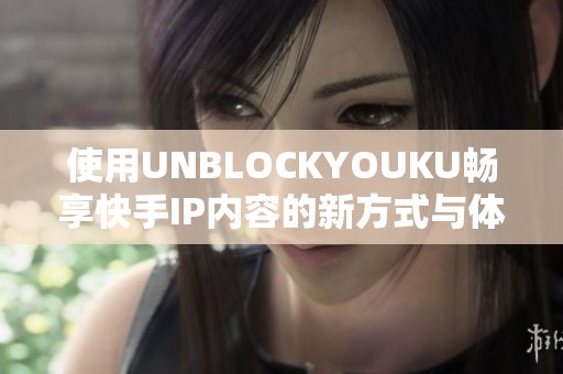 使用UNBLOCKYOUKU畅享快手IP内容的新方式与体验