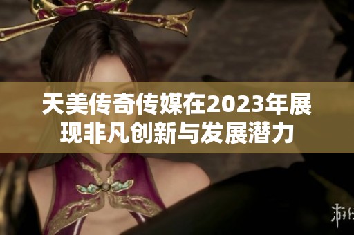 天美传奇传媒在2023年展现非凡创新与发展潜力