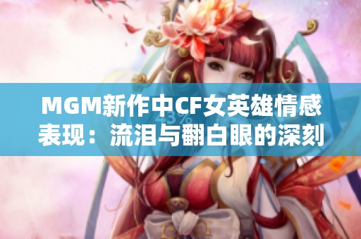 MGM新作中CF女英雄情感表现：流泪与翻白眼的深刻寓意