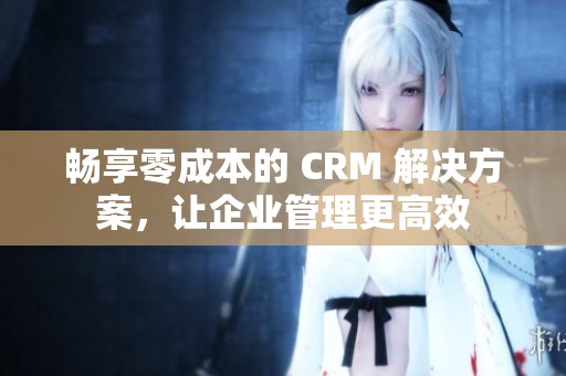 畅享零成本的 CRM 解决方案，让企业管理更高效