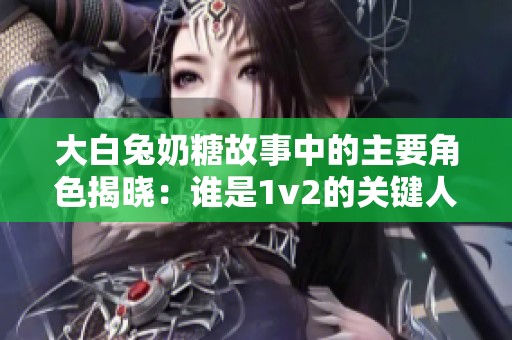 大白兔奶糖故事中的主要角色揭晓：谁是1v2的关键人物