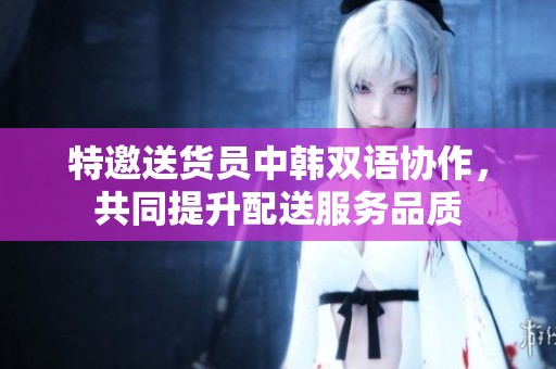 特邀送货员中韩双语协作，共同提升配送服务品质