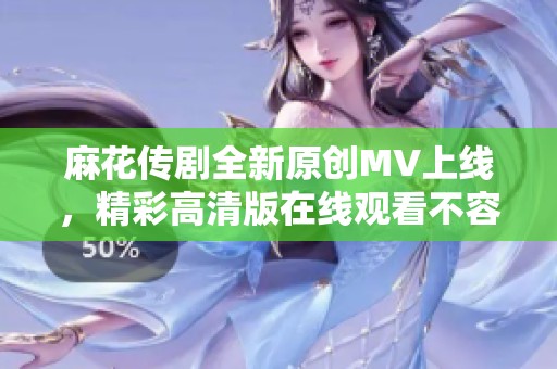 麻花传剧全新原创MV上线，精彩高清版在线观看不容错过