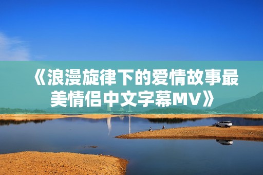 《浪漫旋律下的爱情故事最美情侣中文字幕MV》