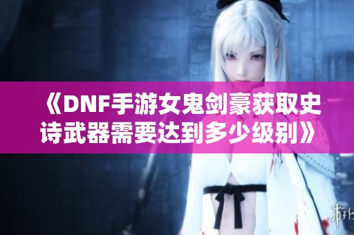 《DNF手游女鬼剑豪获取史诗武器需要达到多少级别》