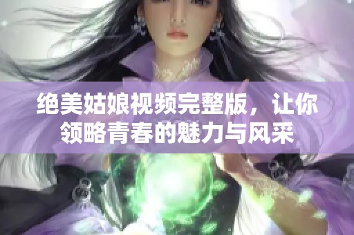 绝美姑娘视频完整版，让你领略青春的魅力与风采