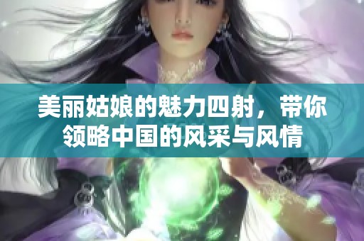 美丽姑娘的魅力四射，带你领略中国的风采与风情