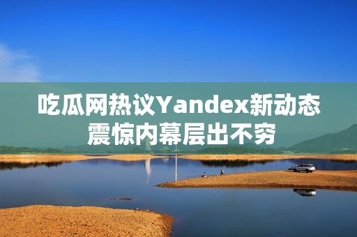 吃瓜网热议Yandex新动态 震惊内幕层出不穷