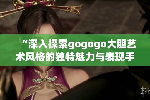 “深入探索gogogo大胆艺术风格的独特魅力与表现手法”