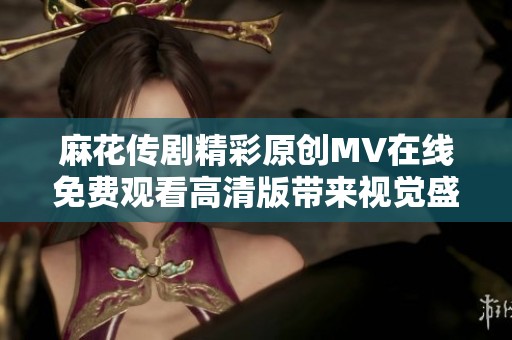 麻花传剧精彩原创MV在线免费观看高清版带来视觉盛宴