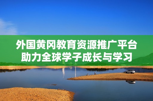 外国黄冈教育资源推广平台助力全球学子成长与学习