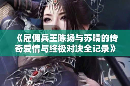 《雇佣兵王陈扬与苏晴的传奇爱情与终极对决全记录》