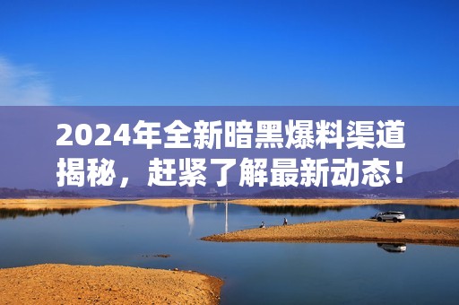 2024年全新暗黑爆料渠道揭秘，赶紧了解最新动态！