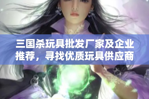 三国杀玩具批发厂家及企业推荐，寻找优质玩具供应商