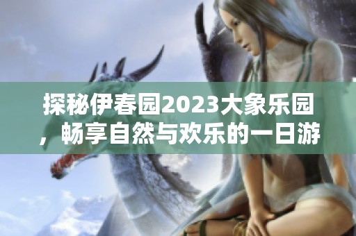 探秘伊春园2023大象乐园，畅享自然与欢乐的一日游