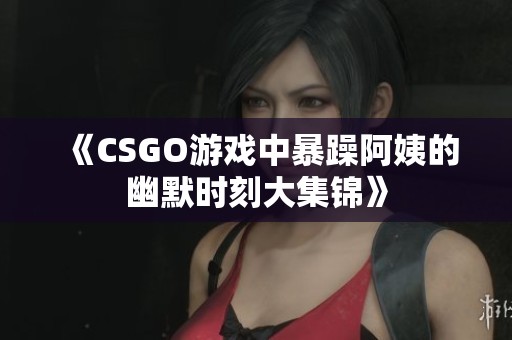 《CSGO游戏中暴躁阿姨的幽默时刻大集锦》