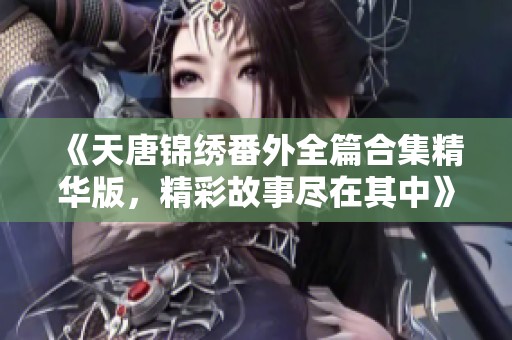 《天唐锦绣番外全篇合集精华版，精彩故事尽在其中》