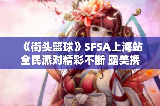 《街头篮球》SFSA上海站全民派对精彩不断 露美携美味蛋糕邀你共享欢乐时光