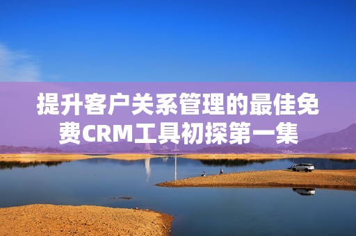 提升客户关系管理的最佳免费CRM工具初探第一集