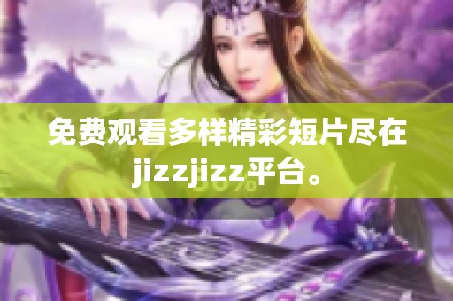 免费观看多样精彩短片尽在jizzjizz平台。