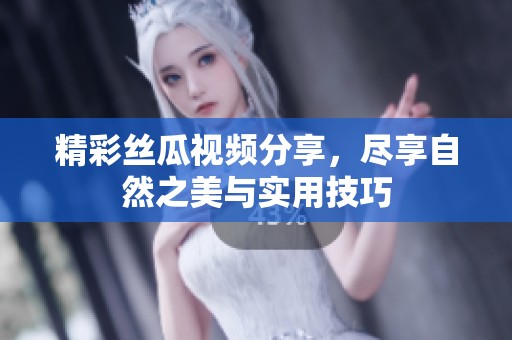 精彩丝瓜视频分享，尽享自然之美与实用技巧